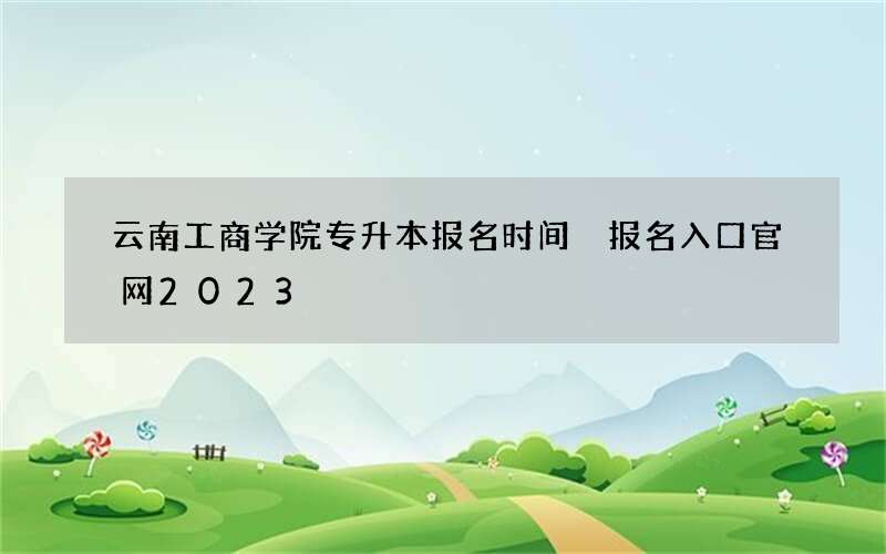 云南工商学院专升本报名时间 报名入口官网2023